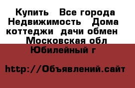 Купить - Все города Недвижимость » Дома, коттеджи, дачи обмен   . Московская обл.,Юбилейный г.